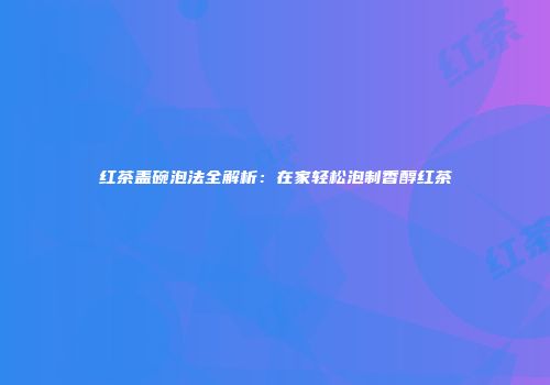 红茶盖碗泡法全解析：在家轻松泡制香醇红茶