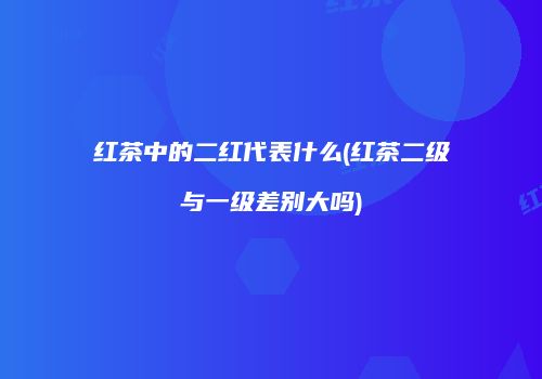 红茶中的二红代表什么(红茶二级与一级差别大吗)