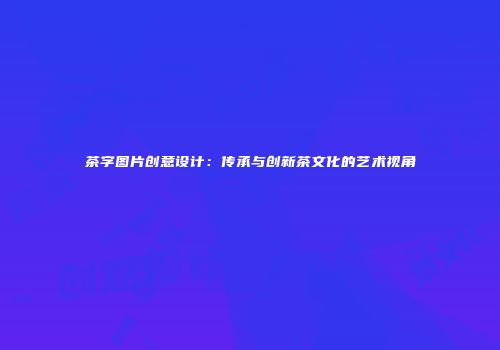 茶字图片创意设计：传承与创新茶文化的艺术视角