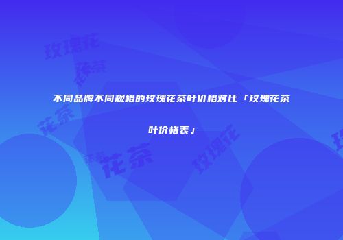不同品牌不同规格的玫瑰花茶叶价格对比「玫瑰花茶叶价格表」