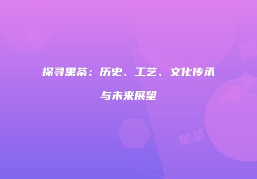 探寻黑茶：历史、工艺、文化传承与未来展望