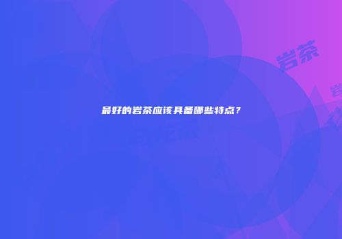 最好的岩茶应该具备哪些特点？