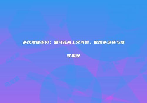 茶饮健康探讨：黑乌龙茶上火问题、秋后茶选择与桃花搭配