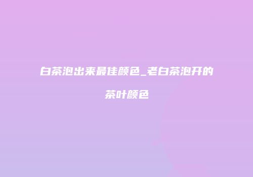 白茶泡出来最佳颜色_老白茶泡开的茶叶颜色