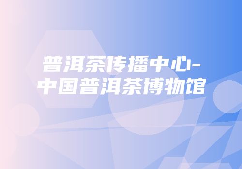 普洱茶传播中心-中国普洱茶博物馆