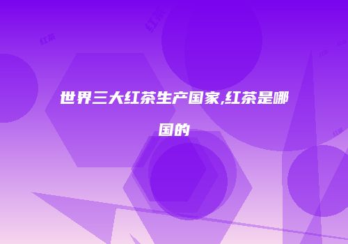 世界三大红茶生产国家,红茶是哪国的