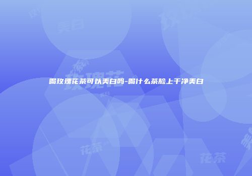 喝玫瑰花茶可以美白吗-喝什么茶脸上干净美白