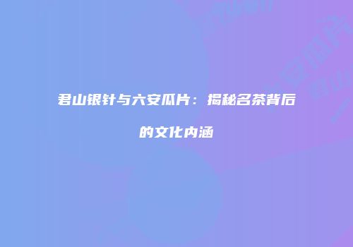 君山银针与六安瓜片：揭秘名茶背后的文化内涵