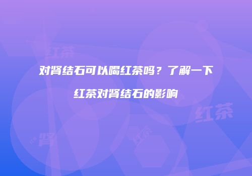 对肾结石可以喝红茶吗？了解一下红茶对肾结石的影响