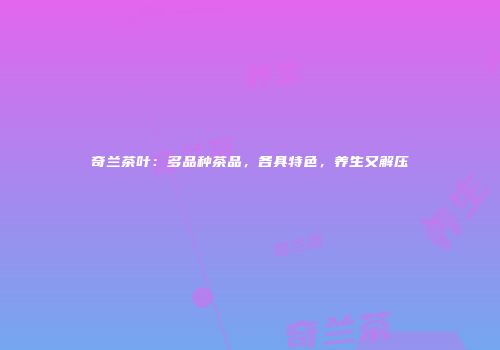 奇兰茶叶：多品种茶品，各具特色，养生又解压