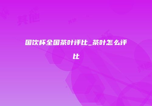 国饮杯全国茶叶评比_茶叶怎么评比