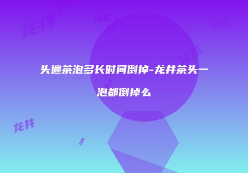 头遍茶泡多长时间倒掉-龙井茶头一泡都倒掉么