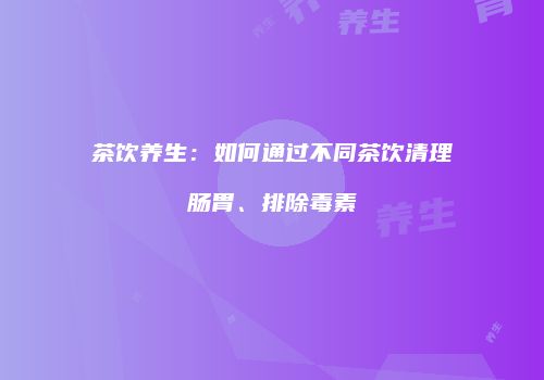 茶饮养生：如何通过不同茶饮清理肠胃、排除毒素