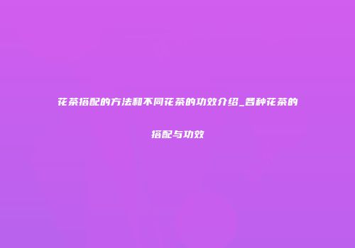 花茶搭配的方法和不同花茶的功效介绍_各种花茶的搭配与功效