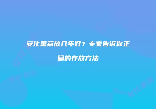 安化黑茶放几年好？专家告诉你正确的存放方法