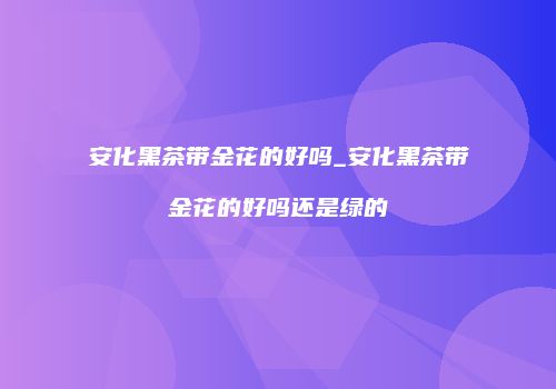 安化黑茶带金花的好吗_安化黑茶带金花的好吗还是绿的