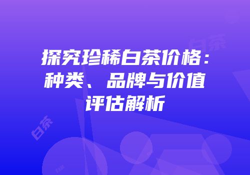探究珍稀白茶价格：种类、品牌与价值评估解析