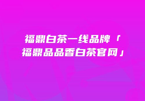 福鼎白茶一线品牌「福鼎品品香白茶官网」