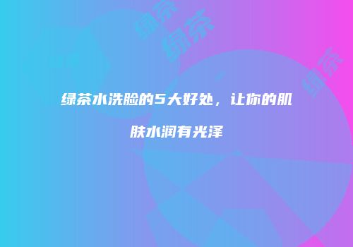 绿茶水洗脸的5大好处，让你的肌肤水润有光泽