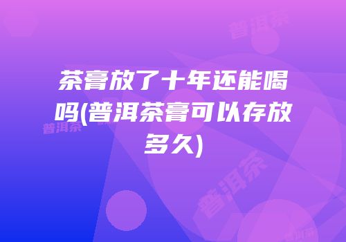 茶膏放了十年还能喝吗(普洱茶膏可以存放多久)