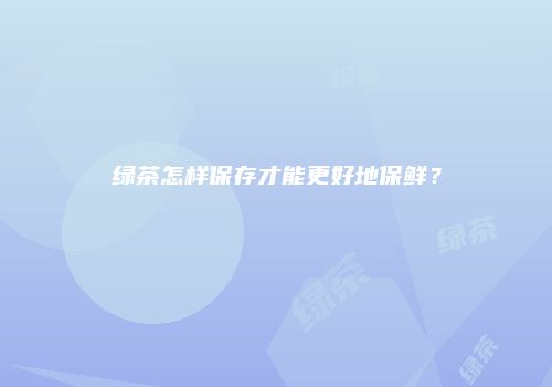 绿茶怎样保存才能更好地保鲜？