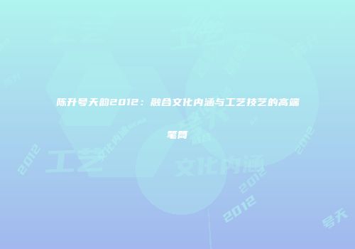 陈升号天韵2012：融合文化内涵与工艺技艺的高端笔筒