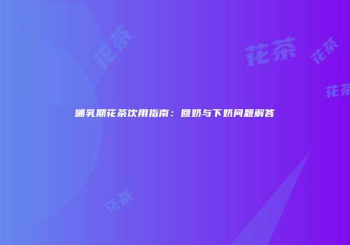 哺乳期花茶饮用指南：回奶与下奶问题解答