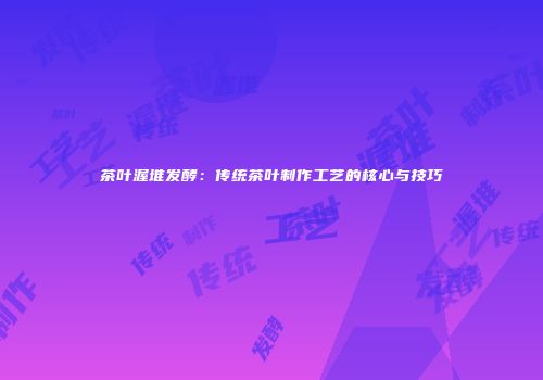 茶叶渥堆发酵：传统茶叶制作工艺的核心与技巧