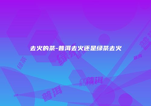 去火的茶-普洱去火还是绿茶去火