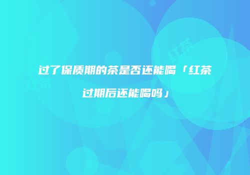 过了保质期的茶是否还能喝「红茶过期后还能喝吗」
