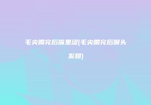 毛尖喝完后嘴里涩(毛尖喝完后喉头发甜)