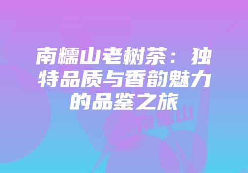 南糯山老树茶：独特品质与香韵魅力的品鉴之旅
