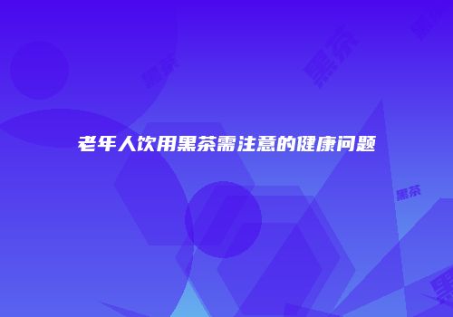 老年人饮用黑茶需注意的健康问题