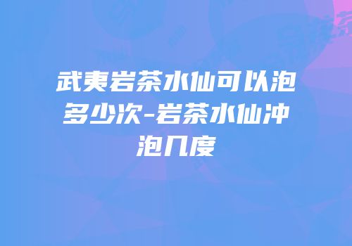 武夷岩茶水仙可以泡多少次-岩茶水仙冲泡几度