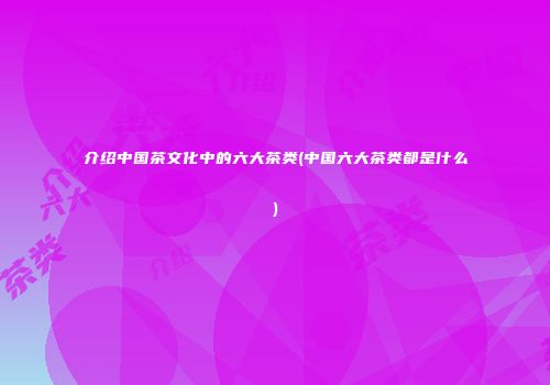 介绍中国茶文化中的六大茶类(中国六大茶类都是什么)