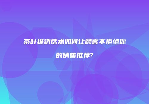 茶叶推销话术如何让顾客不拒绝你的销售推荐?