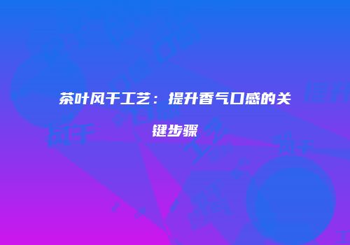 茶叶风干工艺：提升香气口感的关键步骤