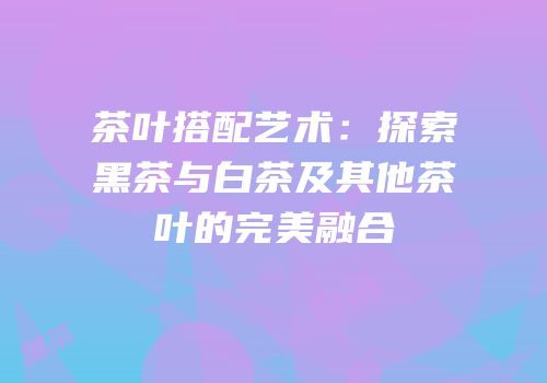 茶叶搭配艺术：探索黑茶与白茶及其他茶叶的完美融合
