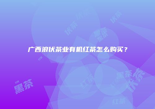 广西浪伏茶业有机红茶怎么购买？