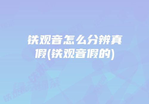 铁观音怎么分辨真假(铁观音假的)