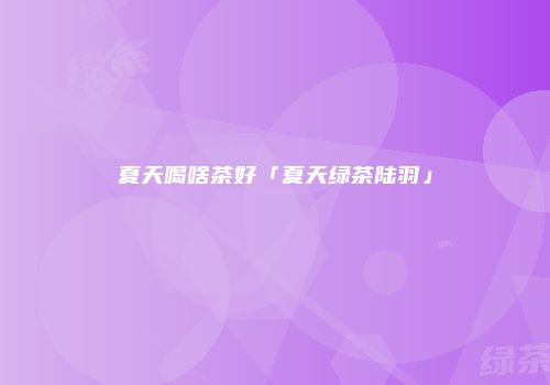 夏天喝啥茶好「夏天绿茶陆羽」