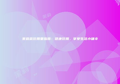 茉莉茶饮用量指南：健康饮用，享受生活小确幸