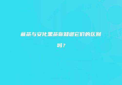 藏茶与安化黑茶你知道它们的区别吗？