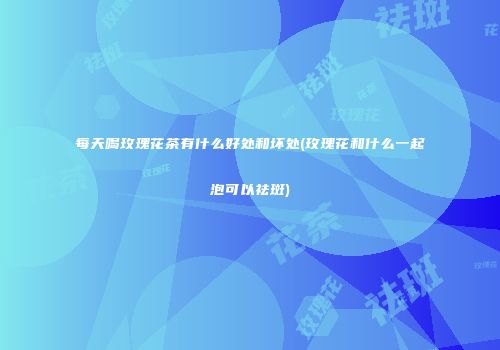 每天喝玫瑰花茶有什么好处和坏处(玫瑰花和什么一起泡可以祛斑)