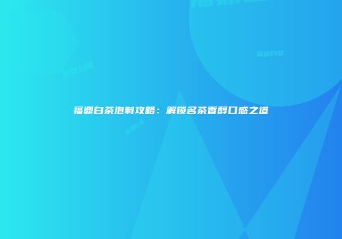 福鼎白茶泡制攻略：解锁名茶香醇口感之道