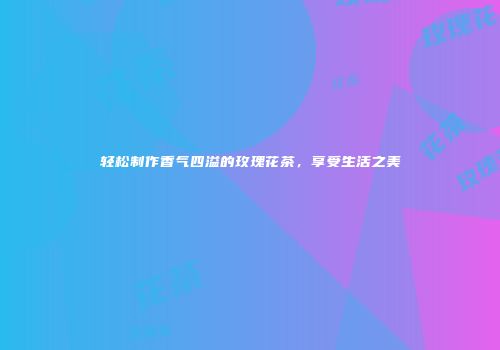 轻松制作香气四溢的玫瑰花茶，享受生活之美