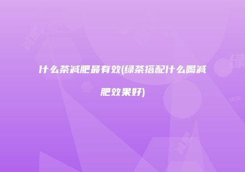什么茶减肥最有效(绿茶搭配什么喝减肥效果好)