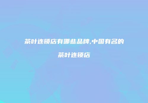 茶叶连锁店有哪些品牌,中国有名的茶叶连锁店