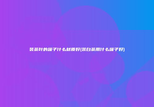 装茶叶的罐子什么材质好(装白茶用什么罐子好)