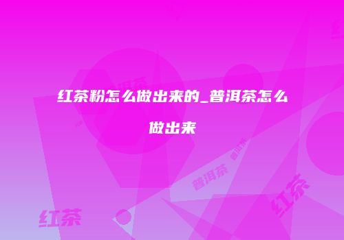 红茶粉怎么做出来的_普洱茶怎么做出来